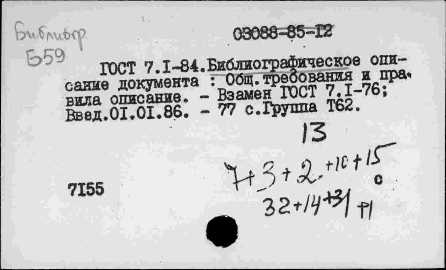 ﻿03088-85-12
ГОСТ 7.1-84.Библиографическое опи-саиие документа : вила описание. - Взамен ГОСТ /.1	»
Ввод.01.01.86. - 77 с.Группа Т62.
7155